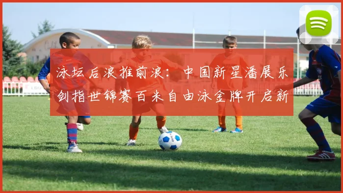泳坛后浪推前浪:中国新星潘展乐剑指世锦赛百米自由泳金牌开启新时代篇章