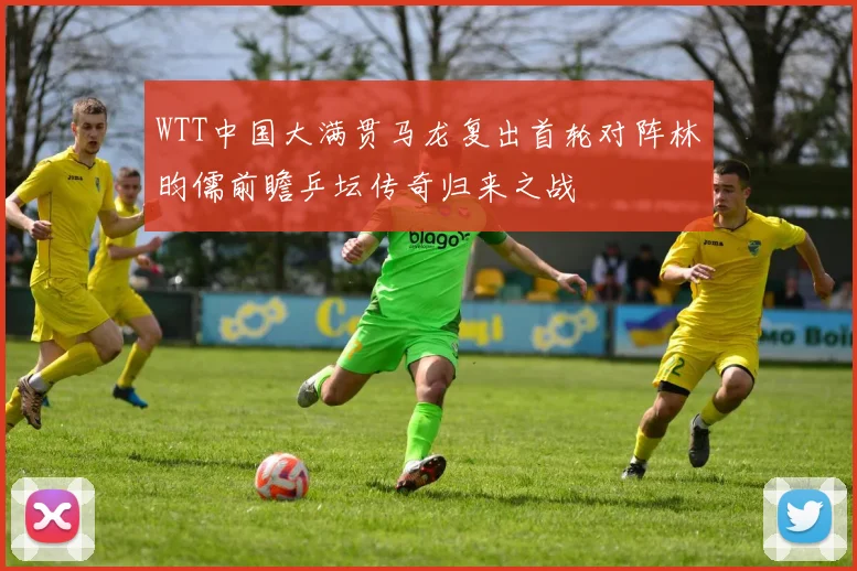 WTT中国大满贯马龙复出首轮对阵林昀儒前瞻乒坛传奇归来之战