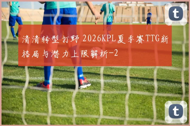 清清转型打野 2026KPL夏季赛TTG新格局与潜力上限解析